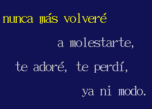 nunca mas volver

a molestarte,

te ador , te perdi,

ya ni modo.