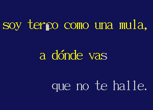 soy termo como una mula,

a ddnde vas

que no te halle.