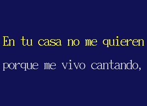 En tu casa no me quieren

porque me vivo cantando,