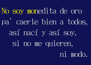 No soy monedita de oro
paf caerle bien a todos,
asi nac1' y asi soy,
Si no me quieren,

ni modo.