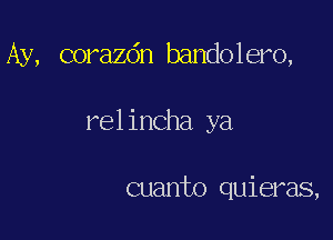 Ay, corazdn bandolero,

rel incha ya

cuanto quieras,