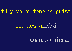 ta y yo no tenemos prisa

ai, nos quedrd

cuando quiera.