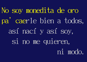 No soy monedita de oro
paf caerle bien a todos,
asi nac1' y asi soy,
Si no me quieren,

ni modo.