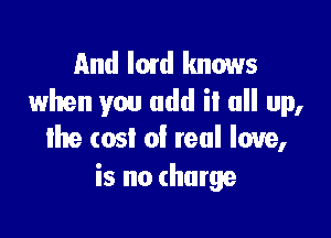 And Imd knows
when you add il all up,

the cost of real love,
is no charge