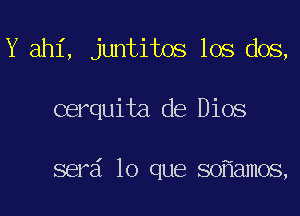 Y ahi, juntitos los dos,

cerquita de Dios

serd lo que so amos,