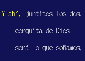 Y ahi, juntitos los dos,

cerquita de Dios

serd lo que so amos,