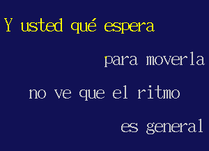 Y usted qu espera

para moverla
no ve que el ritmo

es general