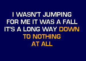 I WASN'T JUMPING
FOR ME IT WAS A FALL
ITS A LONG WAY DOWN
TO NOTHING
AT ALL