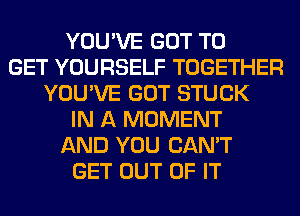 YOU'VE GOT TO
GET YOURSELF TOGETHER
YOU'VE GOT STUCK
IN A MOMENT
AND YOU CAN'T
GET OUT OF IT