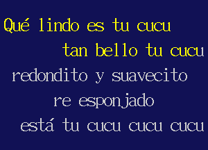 Que? lindo BS tu cucu
tan bel 10 tu cucu
redondito y suavecito
re esponjado
acid tu cucu cucu cucu