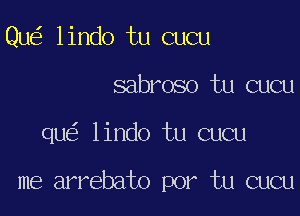 Qu lindo tu cucu
sabroso tu cucu

qu lindo tu cucu

me arrebato por tu cucu