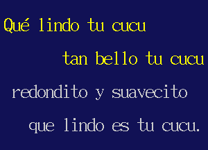 Qu lindo tu cucu
tan bello tu cucu
redondito y suavecito

que lindo es tu cucu.