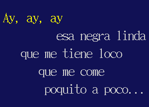 Ay, ay, ay
esa negra linda

que me tiene loco
que me come

poquito a poco...