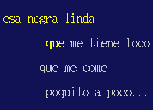 asa negra linda
que me tiene loco

que me COIIIEB

poquito a poco. . .