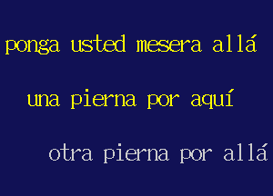 ponga usted mesera alld
una pierna por aqui

otra pierna por alld