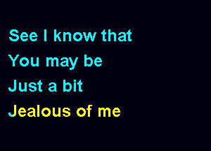 See I know that
You may be

Just a bit
Jealous of me