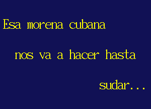 Esa morena cubana

nos va a hacer hasta

sudar. . .