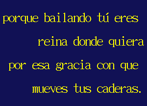 porque bailando td eres
reina donde quiera
por esa gracia con que

mueves tus caderas.