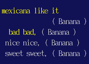 mexicana like it
( Banana )
bad bad, ( Banana )
nice nice, ( Banana )
sweet sweet, ( Banana )