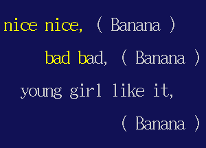 nice nice, ( Banana )

bad bad, ( Banana, )
young girl like it,
( Banana )