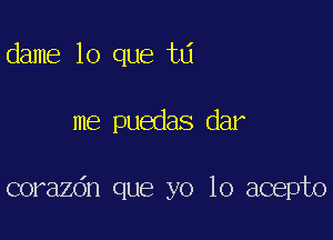 dame lo que td

me puedas dar

corazdn que yo lo acepto