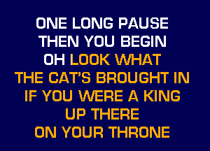 ONE LONG PAUSE
THEN YOU BEGIN
0H LOOK WHAT
THE CATS BROUGHT IN
IF YOU WERE A KING
UP THERE
ON YOUR THRONE
