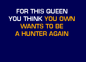 FOR THIS QUEEN
YOU THINK YOU OWN
WANTS TO BE

A HUNTER AGAIN