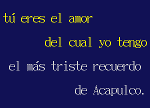 td eres el amor

del cual yo tengo

el mas triste recuerdo

de Acapulco.