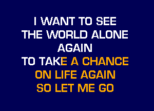 I WANT TO SEE
THE WORLD ALONE
AGAIN
TO TAKE A CHANCE
0N LIFE AGAIN
SO LET ME GO