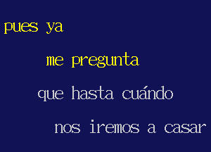 DUES ya

me pregunta

que hasta cuando

nos iremos a casar