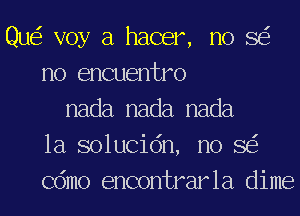 Quo voy a hacer, no So
no encuentro
nada nada nada
1a solucion, no So
Como encontrarla dime