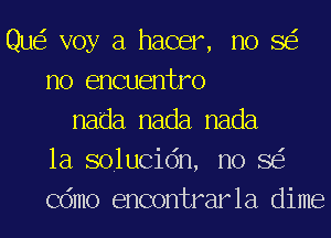 Que? voy a hacer, no SEE
no encuentro
nada nada nada
1a solucion, no SEE
Como encontrarla dime