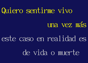 Quiero sentirme Vivo
una vez mas
este caso en realidad es

de Vida o muerte