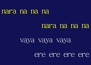 nara na na na

nara na na na

vaya vaya vaya

ere ere ere ere