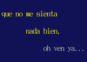 que no me sienta

nada bien,

oh ven ya...