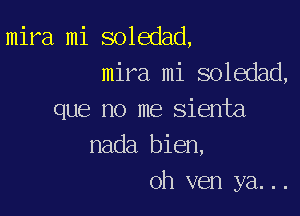 mira mi soledad,
mira mi soledad,

que no me sienta
nada bien,
oh ven ya...