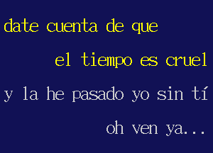 date Quenta de que

el tiempo es cruel

y la he pasado yo sin ti

oh ven ya...