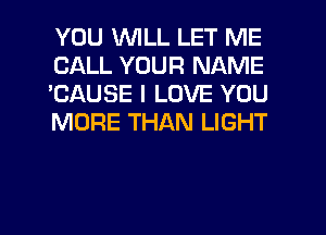 YOU WILL LET ME
CALL YOUR NAME
'CAUSE I LOVE YOU
MORE THAN LIGHT