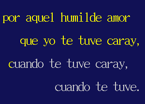 por aquel humilde amor
que yo te tuve caray,
cuando te tuve caray,

cuando te tuve.