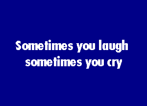 Sometimes you laugh

sometimes you cry