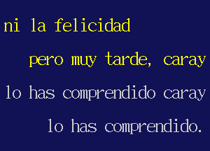 ni 1a felicidad
pero muy tarde, caray
10 has comprendido caray

10 has comprendido.