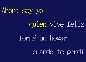 Ahora soy yo

quien vive feliz

form un hogar

cuando te perdi