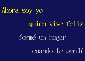 Ahora soy yo

quien vive feliz

form un hogar

cuando te perdi