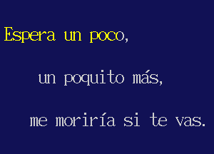 Espera un poco,

un poquito mas,

me moriria Si te vas.