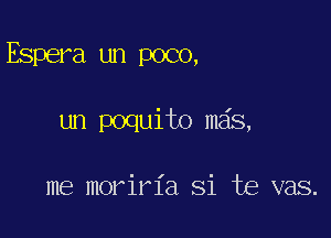 Espera un poco,

un poquito mas,

me moriria Si te vas.