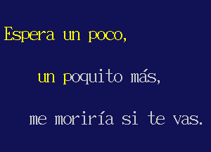 Espera un poco,

un poquito mas,

me moriria Si te vas.