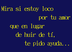 Mira Si estoy loco
por tu ambr

que en lugar
de huir de ti,
te pido ayuda...