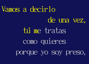 Vamos a decirlo

de una vez,
td me tratas

como quieres
porque yo soy preso,