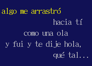 algo me arrastrd
hacia t1'

como una 01a
y fui y te dije hola,
que'z tal. ..