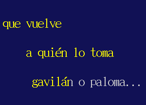 que vuelve

a qui n lo toma

gavil6n o paloma...